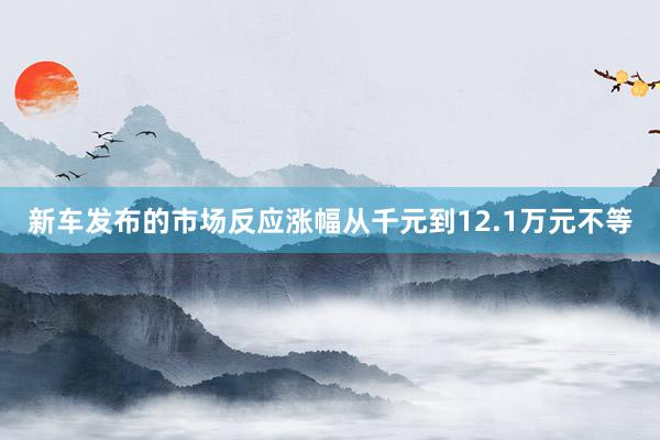 新车发布的市场反应涨幅从千元到12.1万元不等