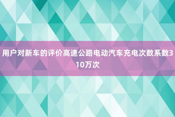 用户对新车的评价高速公路电动汽车充电次数系数310万次