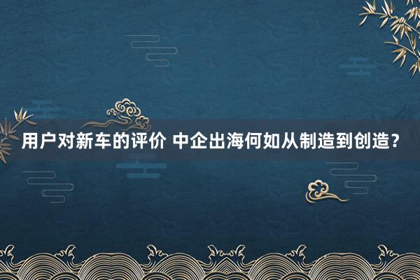 用户对新车的评价 中企出海何如从制造到创造？