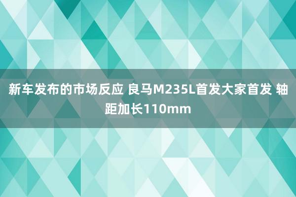 新车发布的市场反应 良马M235L首发大家首发 轴距加长110mm