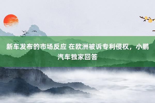 新车发布的市场反应 在欧洲被诉专利侵权，小鹏汽车独家回答