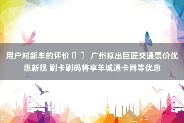 用户对新车的评价 		 广州拟出巨匠交通票价优惠新规 刷卡刷码将享羊城通卡同等优惠