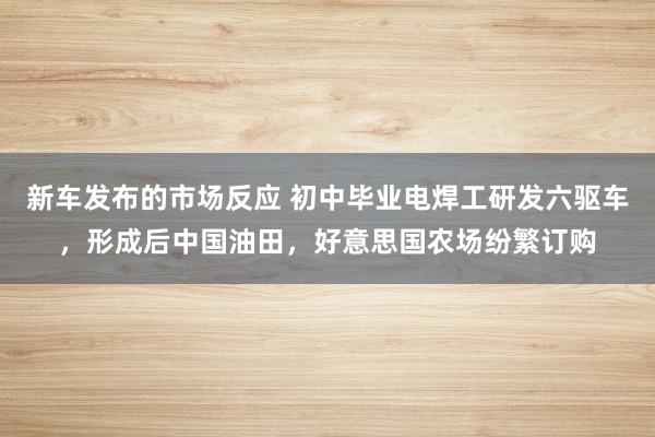 新车发布的市场反应 初中毕业电焊工研发六驱车，形成后中国油田，好意思国农场纷繁订购