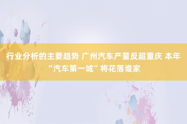 行业分析的主要趋势 广州汽车产量反超重庆 本年“汽车第一城”将花落谁家