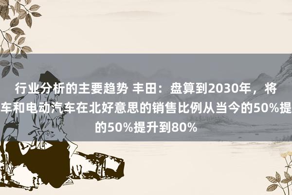 行业分析的主要趋势 丰田：盘算到2030年，将夹杂能源车和电动汽车在北好意思的销售比例从当今的50%提升到80%