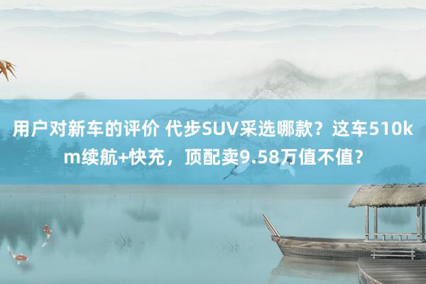 用户对新车的评价 代步SUV采选哪款？这车510km续航+快充，顶配卖9.58万值不值？