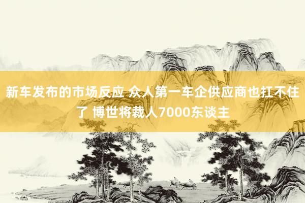 新车发布的市场反应 众人第一车企供应商也扛不住了 博世将裁人7000东谈主