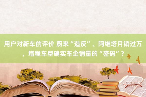 用户对新车的评价 蔚来“造反”、阿维塔月销过万，增程车型确实车企销量的“密码”？