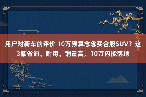 用户对新车的评价 10万预算念念买合股SUV？这3款省油、耐用、销量高，10万内能落地