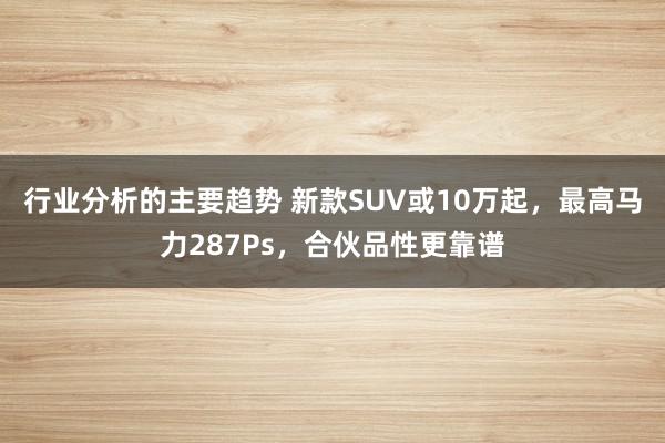 行业分析的主要趋势 新款SUV或10万起，最高马力287Ps，合伙品性更靠谱