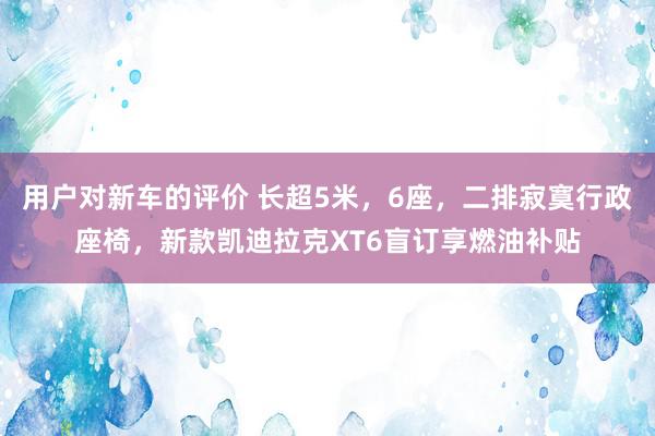 用户对新车的评价 长超5米，6座，二排寂寞行政座椅，新款凯迪拉克XT6盲订享燃油补贴