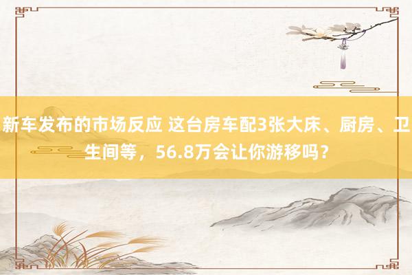 新车发布的市场反应 这台房车配3张大床、厨房、卫生间等，56.8万会让你游移吗？