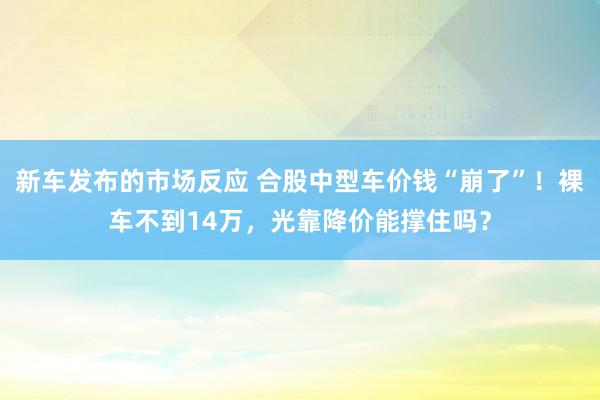 新车发布的市场反应 合股中型车价钱“崩了”！裸车不到14万，光靠降价能撑住吗？