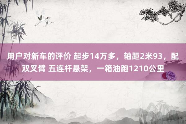 用户对新车的评价 起步14万多，轴距2米93，配双叉臂 五连杆悬架，一箱油跑1210公里