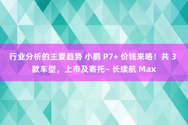 行业分析的主要趋势 小鹏 P7+ 价钱来咯！共 3 款车型，上市及寄托~ 长续航 Max