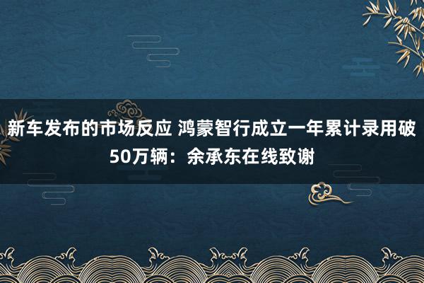 新车发布的市场反应 鸿蒙智行成立一年累计录用破50万辆：余承东在线致谢