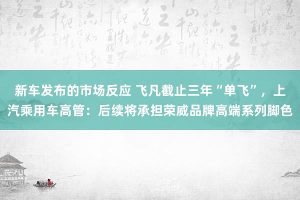 新车发布的市场反应 飞凡截止三年“单飞”，上汽乘用车高管：后续将承担荣威品牌高端系列脚色