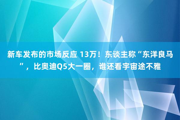 新车发布的市场反应 13万！东谈主称“东洋良马”，比奥迪Q5大一圈，谁还看宇宙途不雅