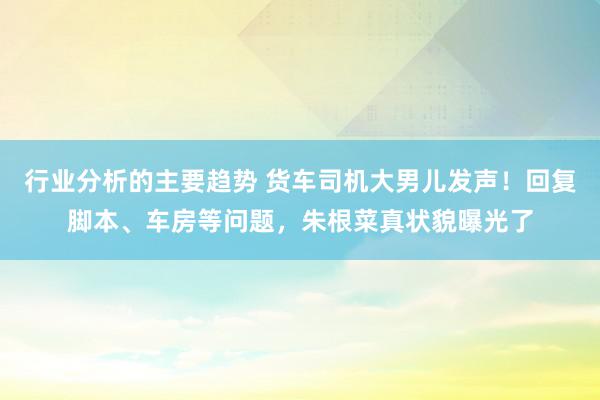 行业分析的主要趋势 货车司机大男儿发声！回复脚本、车房等问题，朱根菜真状貌曝光了