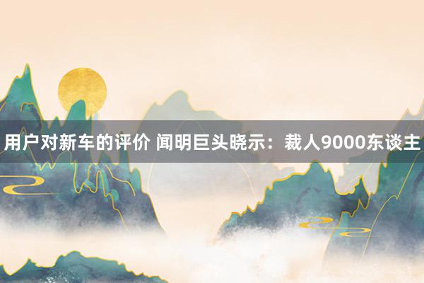 用户对新车的评价 闻明巨头晓示：裁人9000东谈主