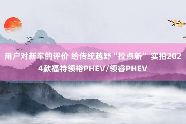 用户对新车的评价 给传统越野“拉点新” 实拍2024款福特领裕PHEV/领睿PHEV