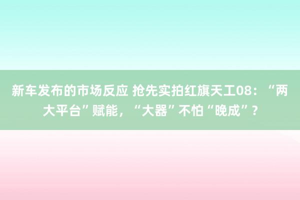 新车发布的市场反应 抢先实拍红旗天工08：“两大平台”赋能，“大器”不怕“晚成”？