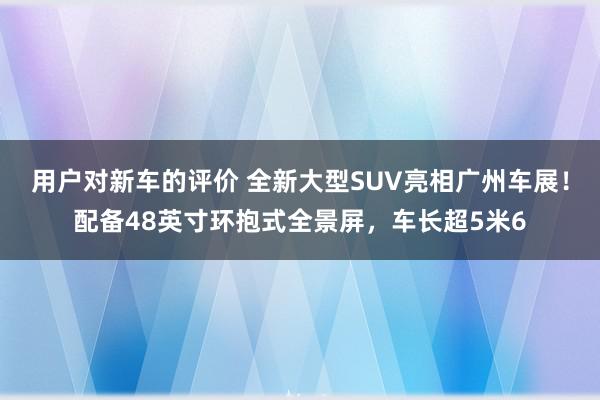 用户对新车的评价 全新大型SUV亮相广州车展！配备48英寸环抱式全景屏，车长超5米6