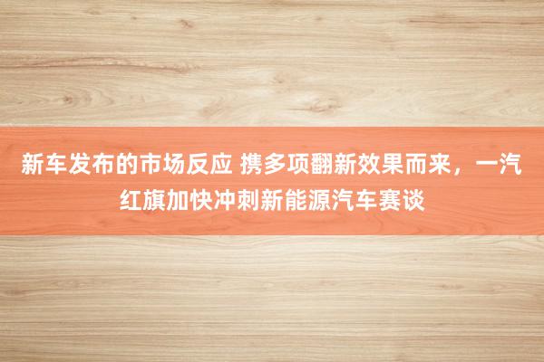 新车发布的市场反应 携多项翻新效果而来，一汽红旗加快冲刺新能