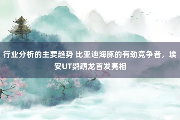 行业分析的主要趋势 比亚迪海豚的有劲竞争者，埃安UT鹦鹉龙首