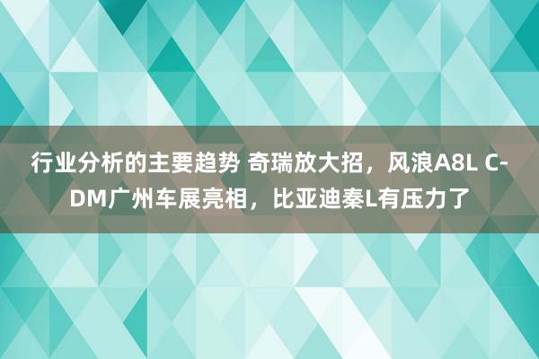 行业分析的主要趋势 奇瑞放大招，风浪A8L C-DM广州车展亮相，比亚迪秦L有压力了