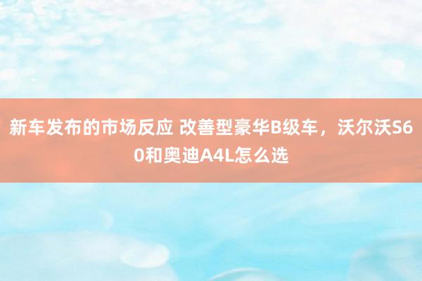 新车发布的市场反应 改善型豪华B级车，沃尔沃S60和奥迪A4L怎么选