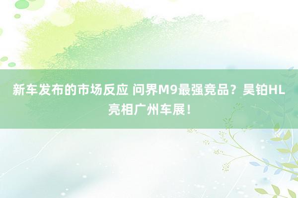 新车发布的市场反应 问界M9最强竞品？昊铂HL亮相广州车展！