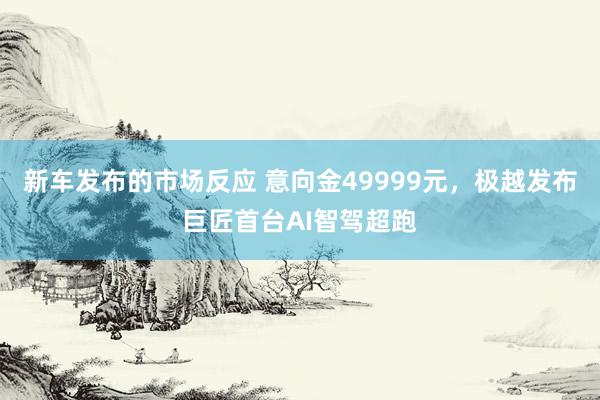 新车发布的市场反应 意向金49999元，极越发布巨匠首台AI智驾超跑