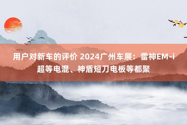 用户对新车的评价 2024广州车展：雷神EM-i超等电混、神盾短刀电板等都聚