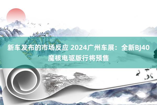 新车发布的市场反应 2024广州车展：全新BJ40魔核电驱版行将预售