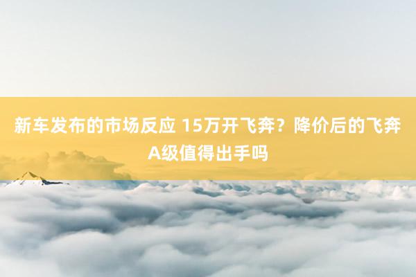 新车发布的市场反应 15万开飞奔？降价后的飞奔A级值得出手吗