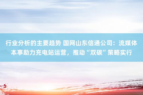 行业分析的主要趋势 国网山东信通公司：流媒体本事助力充电站运营，推动“双碳”策略实行