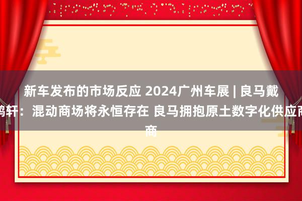 新车发布的市场反应 2024广州车展 | 良马戴鹤轩：混动商场将永恒存在 良马拥抱原土数字化供应商