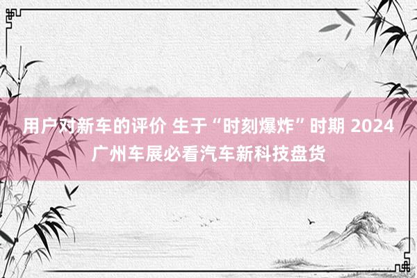 用户对新车的评价 生于“时刻爆炸”时期 2024广州车展必看汽车新科技盘货