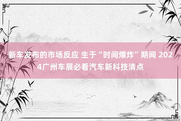 新车发布的市场反应 生于“时间爆炸”期间 2024广州车展必看汽车新科技清点