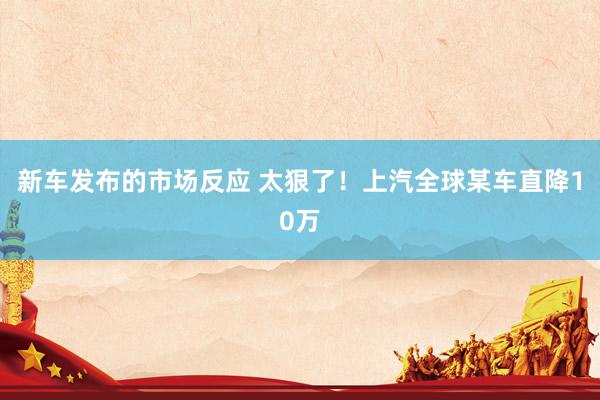 新车发布的市场反应 太狠了！上汽全球某车直降10万