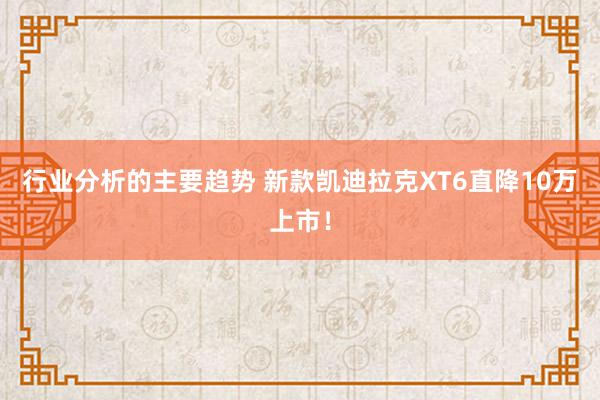 行业分析的主要趋势 新款凯迪拉克XT6直降10万上市！