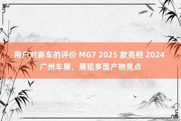 用户对新车的评价 MG7 2025 款亮相 2024 广州车展，展现多面产物亮点