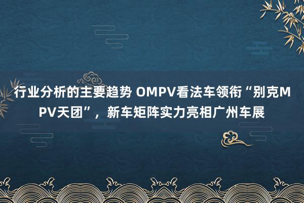 行业分析的主要趋势 OMPV看法车领衔“别克MPV天团”，新车矩阵实力亮相广州车展