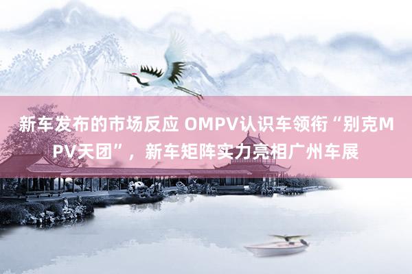 新车发布的市场反应 OMPV认识车领衔“别克MPV天团”，新车矩阵实力亮相广州车展