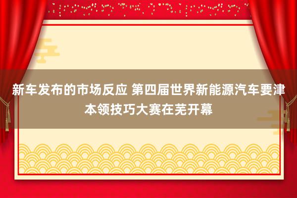 新车发布的市场反应 第四届世界新能源汽车要津本领技巧大赛在芜开幕