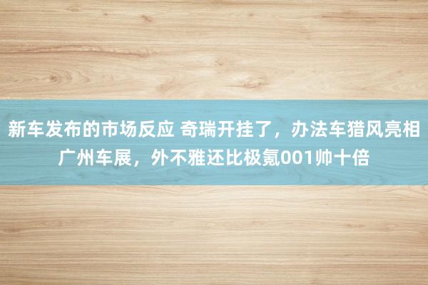 新车发布的市场反应 奇瑞开挂了，办法车猎风亮相广州车展，外不雅还比极氪001帅十倍