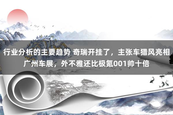 行业分析的主要趋势 奇瑞开挂了，主张车猎风亮相广州车展，外不雅还比极氪001帅十倍