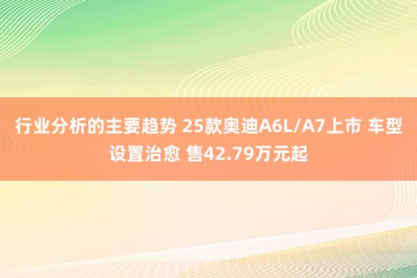 行业分析的主要趋势 25款奥迪A6L/A7上市 车型设置治愈 售42.79万元起