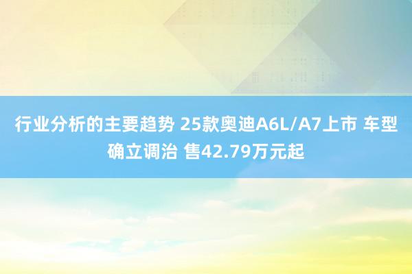 行业分析的主要趋势 25款奥迪A6L/A7上市 车型确立调治 售42.79万元起